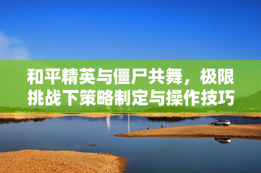 和平精英与僵尸共舞，极限挑战下策略制定与操作技巧解析