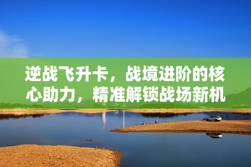 逆战飞升卡，战境进阶的核心助力，精准解锁战场新机遇