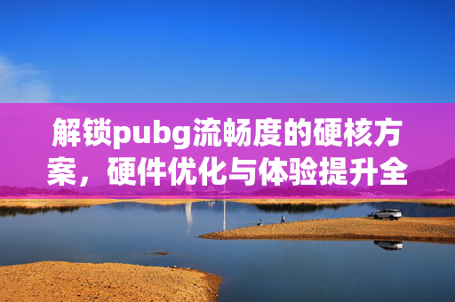 解锁pubg流畅度的硬核方案，硬件优化与体验提升全指南