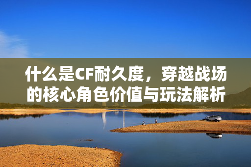 什么是CF耐久度，穿越战场的核心角色价值与玩法解析