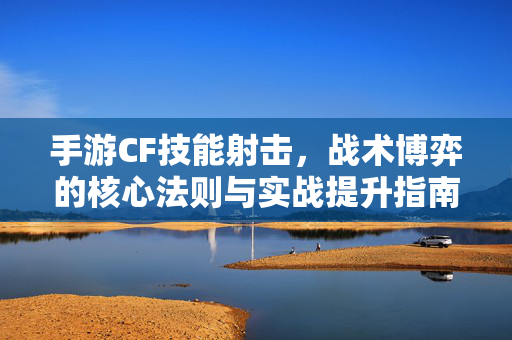 手游CF技能射击，战术博弈的核心法则与实战提升指南