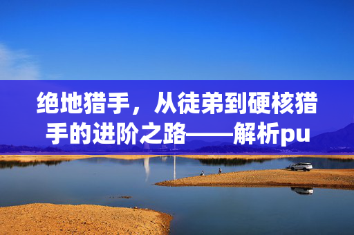 绝地猎手，从徒弟到硬核猎手的进阶之路——解析pubg猎局中的成长与蜕变