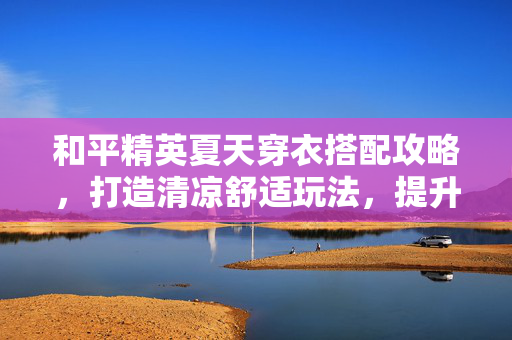 和平精英夏天穿衣搭配攻略，打造清凉舒适玩法，提升胜率与游戏体验