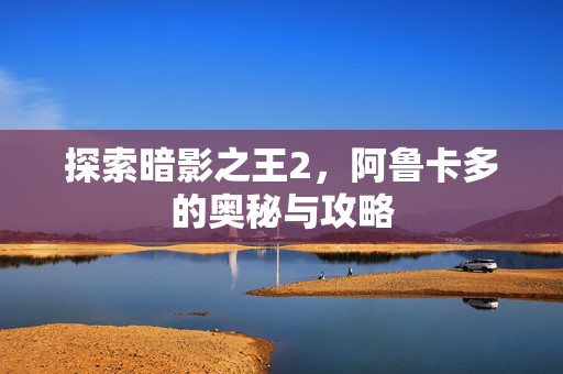 探索暗影之王2，阿鲁卡多的奥秘与攻略
