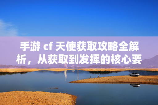 手游 cf 天使获取攻略全解析，从获取到发挥的核心要点
