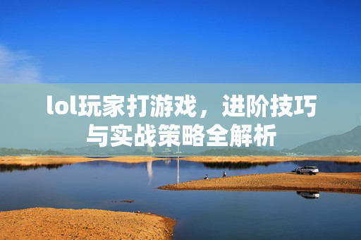 lol玩家打游戏，进阶技巧与实战策略全解析