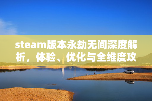 steam版本永劫无间深度解析，体验、优化与全维度攻略指南