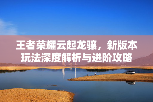 王者荣耀云起龙骧，新版本玩法深度解析与进阶攻略