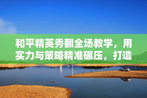 和平精英秀翻全场教学，用实力与策略精准碾压，打造游戏内视觉输出典范