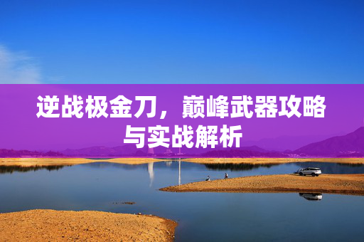 逆战极金刀，巅峰武器攻略与实战解析