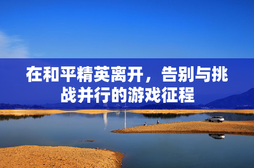 在和平精英离开，告别与挑战并行的游戏征程