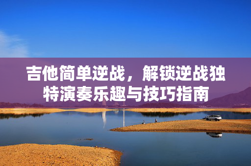 吉他简单逆战，解锁逆战独特演奏乐趣与技巧指南