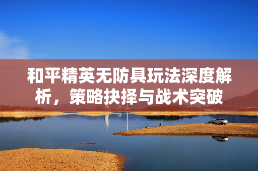 和平精英无防具玩法深度解析，策略抉择与战术突破