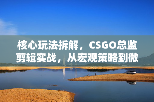 核心玩法拆解，CSGO总监剪辑实战，从宏观策略到微观执行的全解析