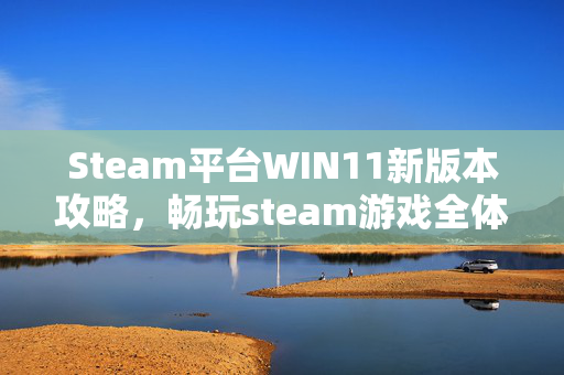 Steam平台WIN11新版本攻略，畅玩steam游戏全体验优化
