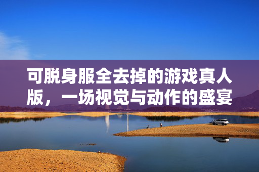 可脱身服全去掉的游戏真人版，一场视觉与动作的盛宴
