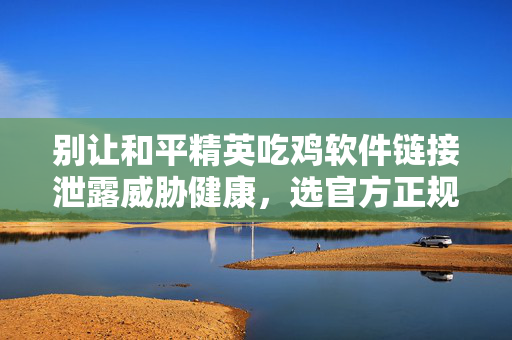 别让和平精英吃鸡软件链接泄露威胁健康，选官方正规渠道才安全避坑