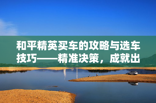 和平精英买车的攻略与选车技巧——精准决策，成就出行体验