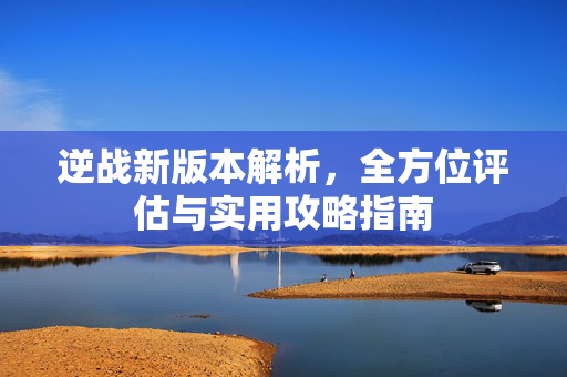 逆战新版本解析，全方位评估与实用攻略指南