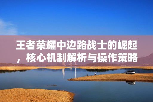 王者荣耀中边路战士的崛起，核心机制解析与操作策略指南
