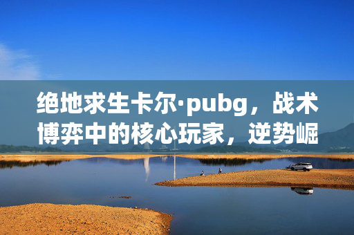 绝地求生卡尔·pubg，战术博弈中的核心玩家，逆势崛起攻略解析