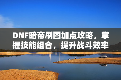DNF暗帝刷图加点攻略，掌握技能组合，提升战斗效率