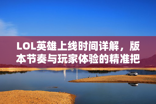 LOL英雄上线时间详解，版本节奏与玩家体验的精准把控