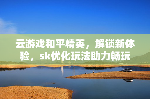 云游戏和平精英，解锁新体验，sk优化玩法助力畅玩