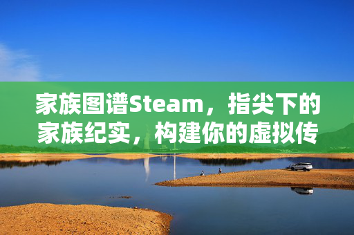 家族图谱Steam，指尖下的家族纪实，构建你的虚拟传承体系