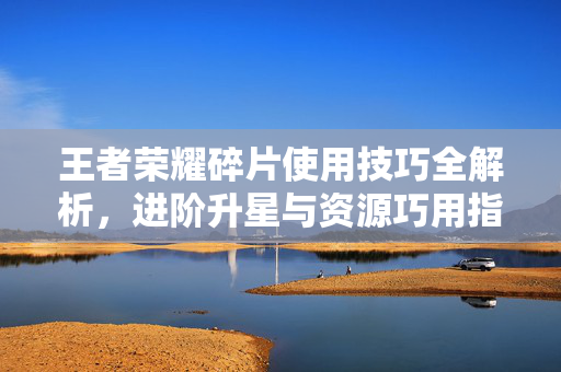 王者荣耀碎片使用技巧全解析，进阶升星与资源巧用指南
