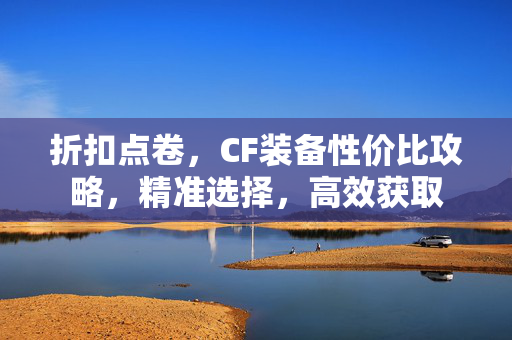 折扣点卷，CF装备性价比攻略，精准选择，高效获取