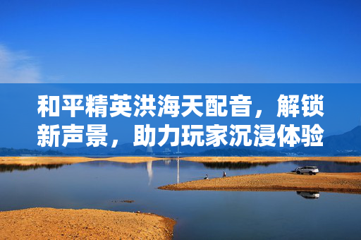 和平精英洪海天配音，解锁新声景，助力玩家沉浸体验