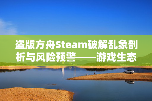 盗版方舟Steam破解乱象剖析与风险预警——游戏生态乱象下的必要应对指南