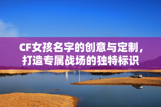 CF女孩名字的创意与定制，打造专属战场的独特标识