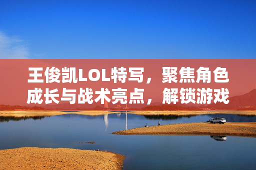 王俊凯LOL特写，聚焦角色成长与战术亮点，解锁游戏新玩法