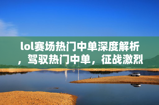lol赛场热门中单深度解析，驾驭热门中单，征战激烈赛场