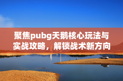 聚焦pubg天鹅核心玩法与实战攻略，解锁战术新方向