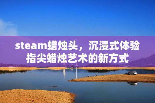 steam蜡烛头，沉浸式体验指尖蜡烛艺术的新方式