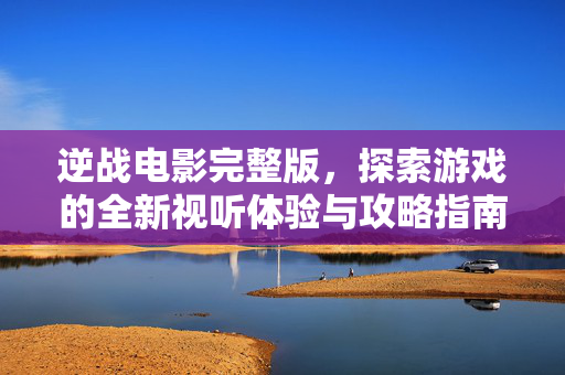 逆战电影完整版，探索游戏的全新视听体验与攻略指南