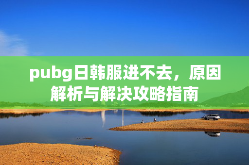 pubg日韩服进不去，原因解析与解决攻略指南