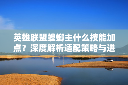 英雄联盟螳螂主什么技能加点？深度解析适配策略与进阶优化