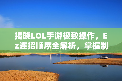 揭晓LOL手游极致操作，Ez连招顺序全解析，掌握制胜核心逻辑