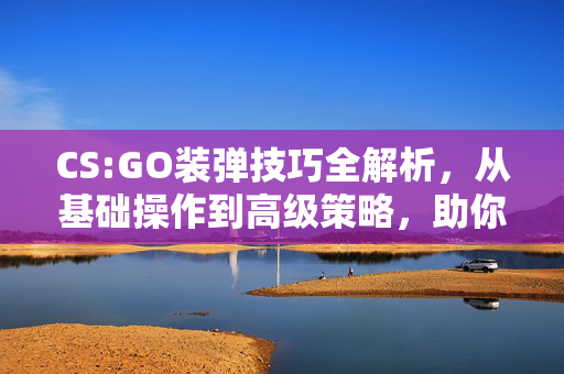 CS:GO装弹技巧全解析，从基础操作到高级策略，助你打出极致效果