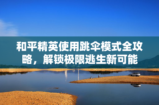 和平精英使用跳伞模式全攻略，解锁极限逃生新可能