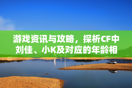 游戏资讯与攻略，探析CF中刘佳、小K及对应的年龄相关要素玩法解析