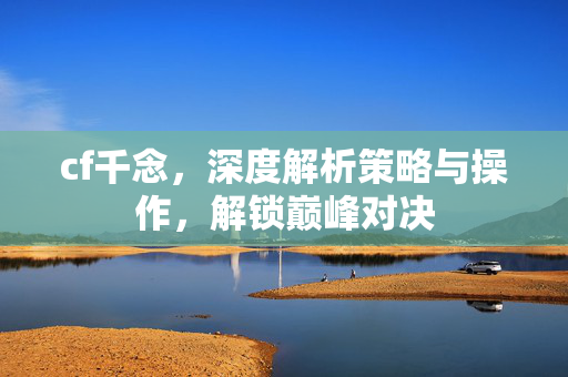 cf千念，深度解析策略与操作，解锁巅峰对决