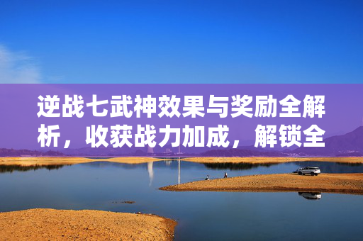 逆战七武神效果与奖励全解析，收获战力加成，解锁全新成长路径