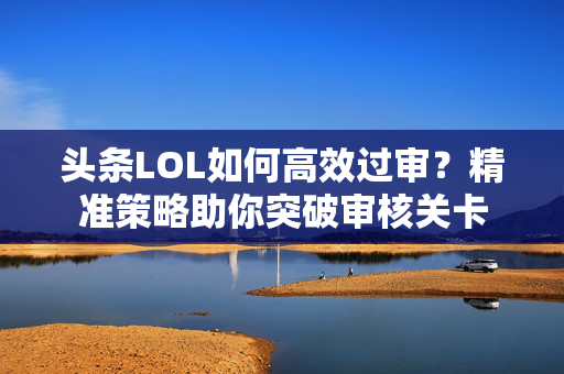 头条LOL如何高效过审？精准策略助你突破审核关卡