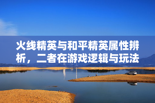 火线精英与和平精英属性辨析，二者在游戏逻辑与玩法体系上有明显差异