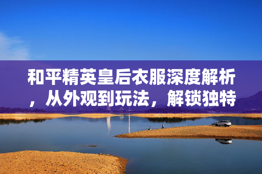 和平精英皇后衣服深度解析，从外观到玩法，解锁独特战斗风格